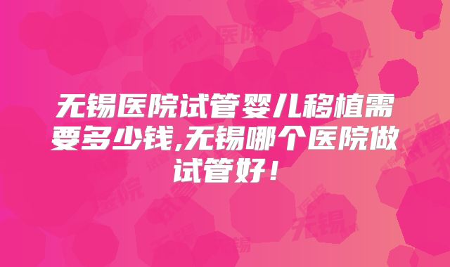 无锡医院试管婴儿移植需要多少钱,无锡哪个医院做试管好！