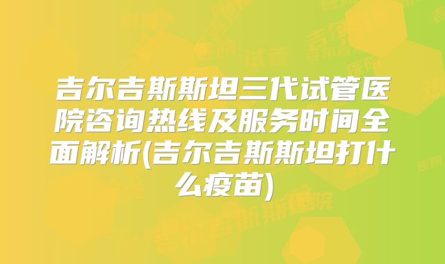 吉尔吉斯斯坦三代试管医院咨询热线及服务时间全面解析(吉尔吉斯斯坦打什么疫苗)