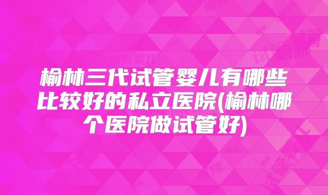 榆林三代试管婴儿有哪些比较好的私立医院(榆林哪个医院做试管好)