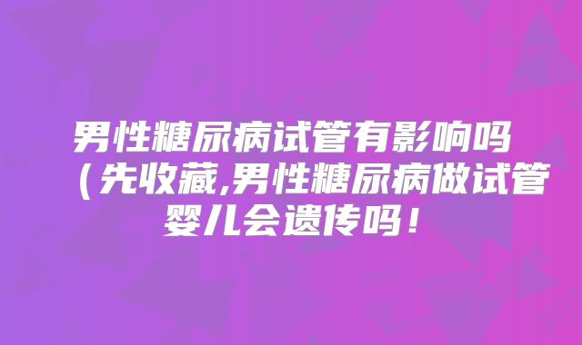 男性糖尿病试管有影响吗（先收藏,男性糖尿病做试管婴儿会遗传吗！