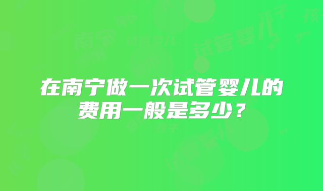 在南宁做一次试管婴儿的费用一般是多少？