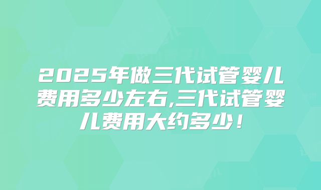 2025年做三代试管婴儿费用多少左右,三代试管婴儿费用大约多少！