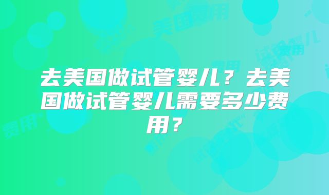 去美国做试管婴儿?去美国做试管婴儿需要多少费用?