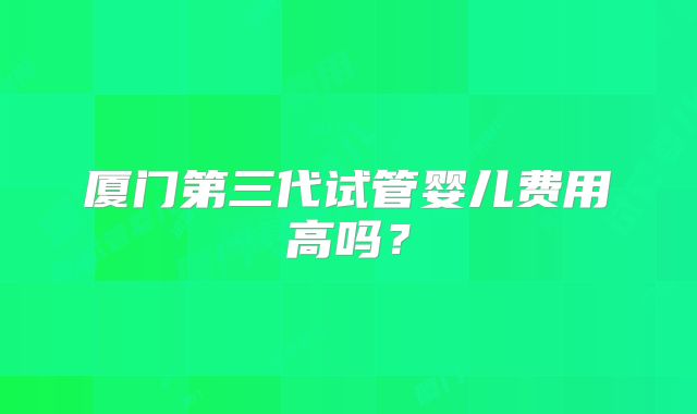厦门第三代试管婴儿费用高吗？