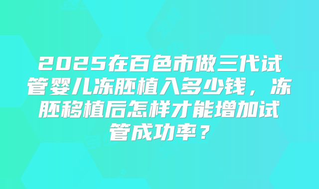 2025在百色市做三代试管婴儿冻胚植入多少钱，冻胚移植后怎样才能增加试管成功率？