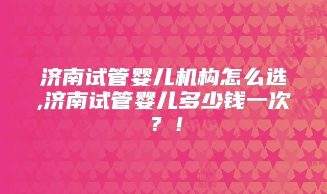 济南试管婴儿机构怎么选,济南试管婴儿多少钱一次？！