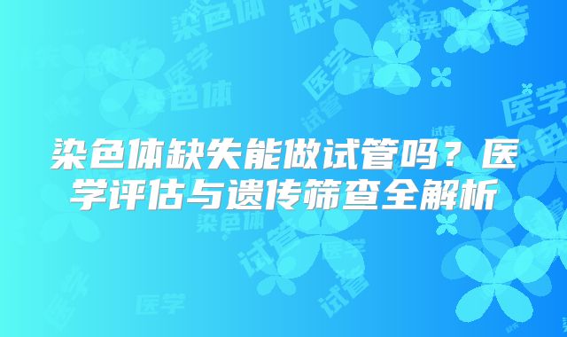 染色体缺失能做试管吗?医学评估与遗传筛查全解析
