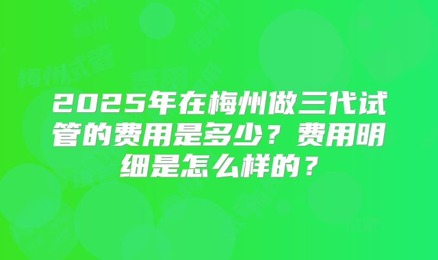2025年在梅州做三代试管的费用是多少？费用明细是怎么样的？