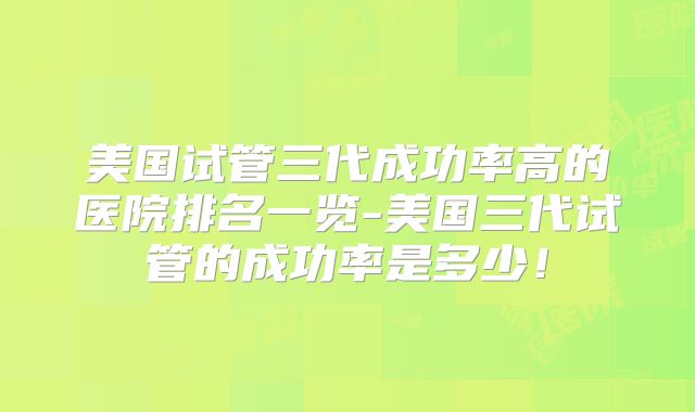 美国试管三代成功率高的医院排名一览-美国三代试管的成功率是多少！