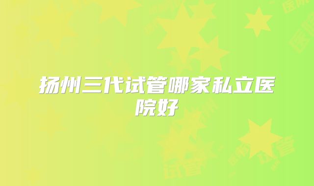 扬州三代试管哪家私立医院好