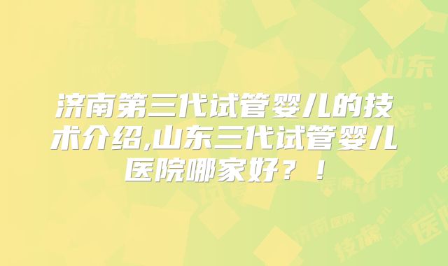 济南第三代试管婴儿的技术介绍,山东三代试管婴儿医院哪家好？！