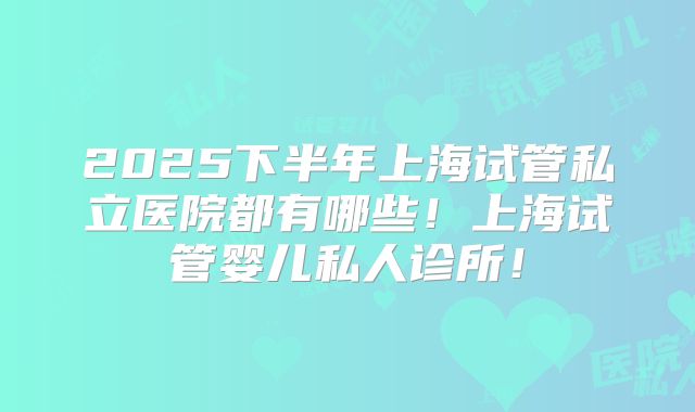 2025下半年上海试管私立医院都有哪些！上海试管婴儿私人诊所！