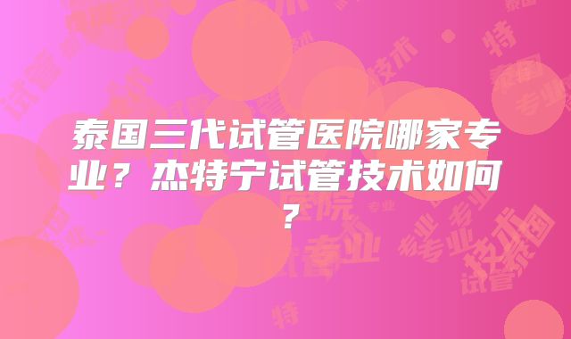 泰国三代试管医院哪家专业?杰特宁试管技术如何?