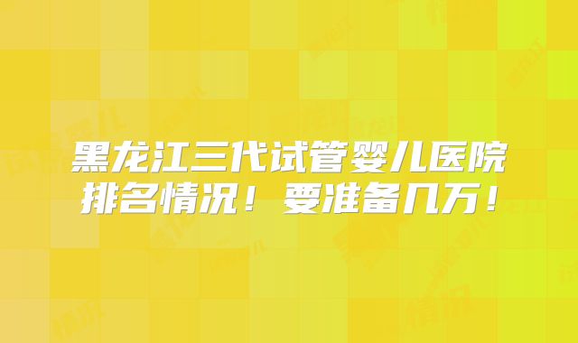 黑龙江三代试管婴儿医院排名情况！要准备几万！