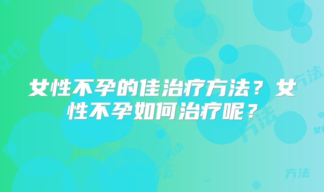 女性不孕的佳治疗方法？女性不孕如何治疗呢？