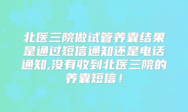 北医三院做试管养囊结果是通过短信通知还是电话通知,没有收到北医三院的养囊短信！