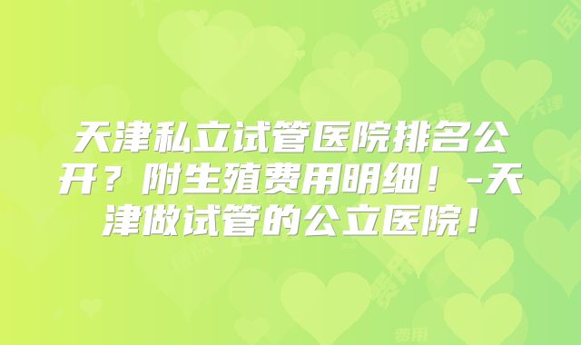 天津私立试管医院排名公开？附生殖费用明细！-天津做试管的公立医院！