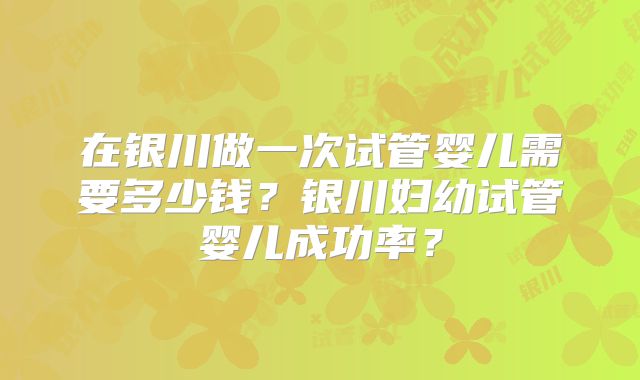 在银川做一次试管婴儿需要多少钱?银川妇幼试管婴儿成功率?