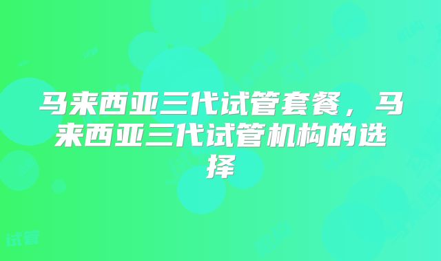 马来西亚三代试管套餐，马来西亚三代试管机构的选择
