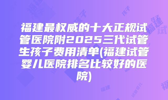 福建最权威的十大正规试管医院附2025三代试管生孩子费用清单(福建试管婴儿医院排名比较好的医院)