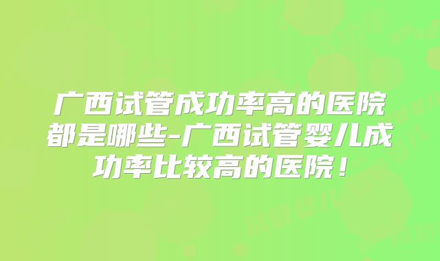广西试管成功率高的医院都是哪些-广西试管婴儿成功率比较高的医院！