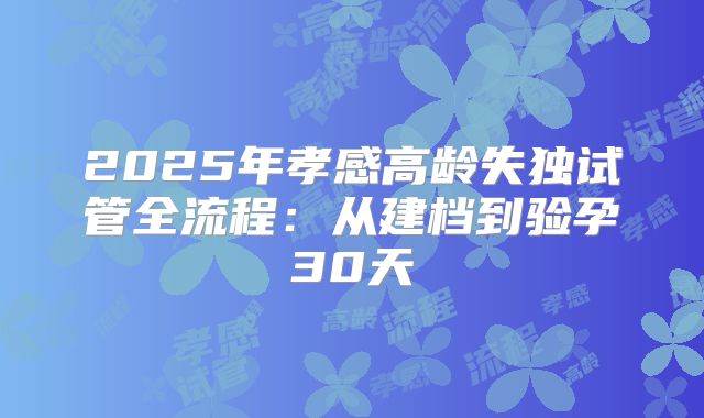 2025年孝感高龄失独试管全流程：从建档到验孕30天