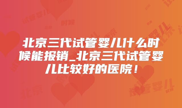 北京三代试管婴儿什么时候能报销_北京三代试管婴儿比较好的医院!