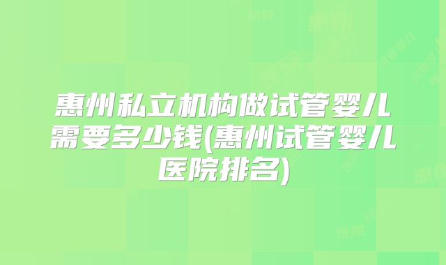 惠州私立机构做试管婴儿需要多少钱(惠州试管婴儿医院排名)