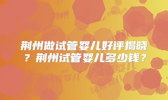 荆州做试管婴儿好评揭晓？荆州试管婴儿多少钱？