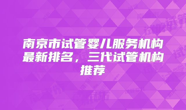 南京市试管婴儿服务机构最新排名，三代试管机构推荐