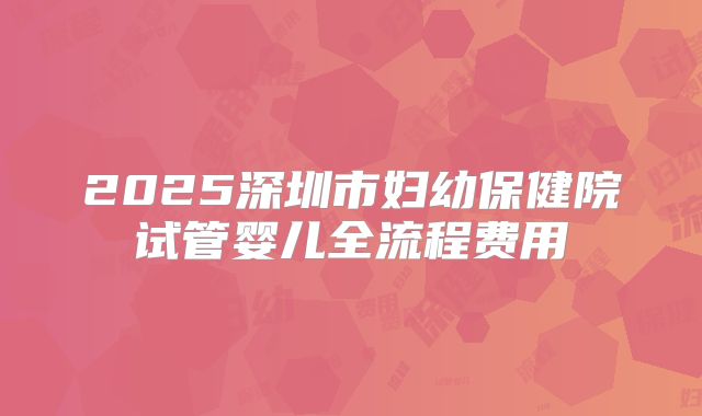 2025深圳市妇幼保健院试管婴儿全流程费用