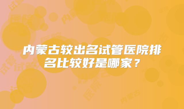 内蒙古较出名试管医院排名比较好是哪家?