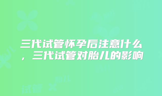 三代试管怀孕后注意什么，三代试管对胎儿的影响