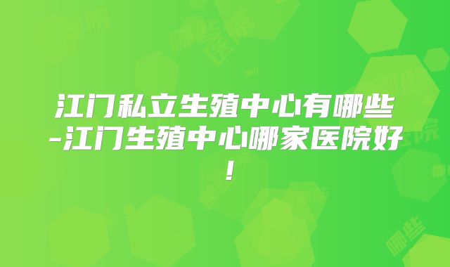 江门私立生殖中心有哪些-江门生殖中心哪家医院好！