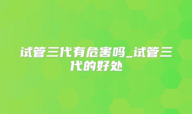 试管三代有危害吗_试管三代的好处
