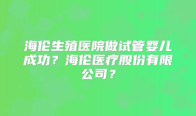 海伦生殖医院做试管婴儿成功？海伦医疗股份有限公司？
