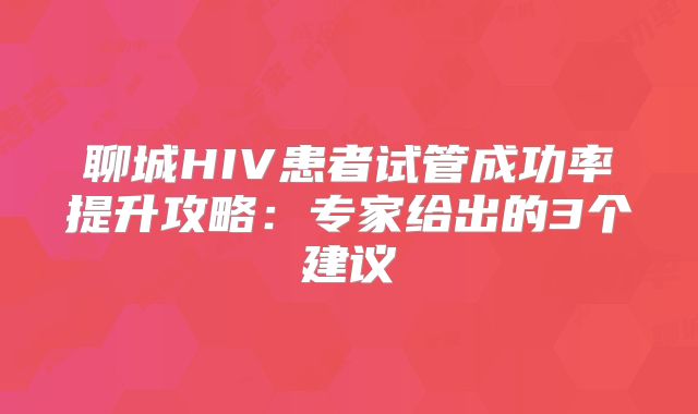 聊城HIV患者试管成功率提升攻略:专家给出的3个建议