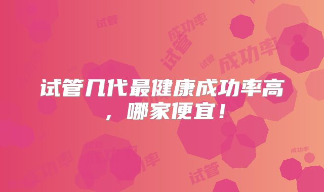 试管几代最健康成功率高,哪家便宜!