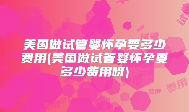 美国做试管婴怀孕要多少费用(美国做试管婴怀孕要多少费用呀)