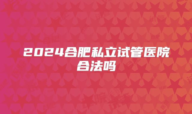 2024合肥私立试管医院合法吗