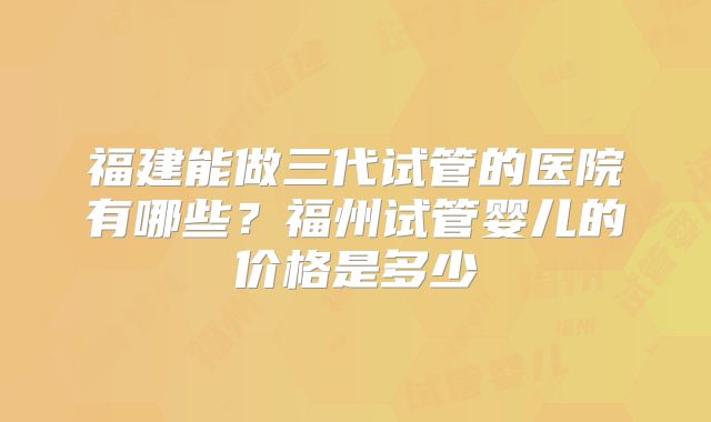福建能做三代试管的医院有哪些？福州试管婴儿的价格是多少