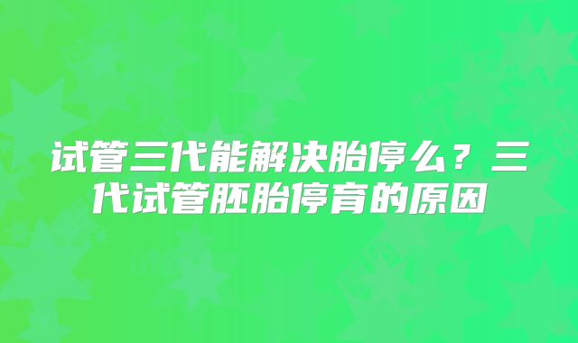 试管三代能解决胎停么？三代试管胚胎停育的原因