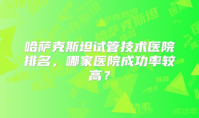 哈萨克斯坦试管技术医院排名，哪家医院成功率较高？