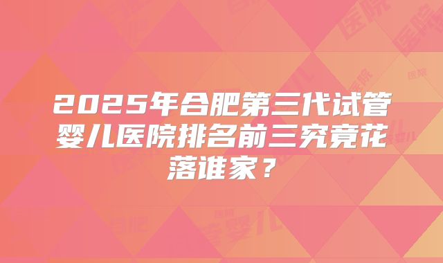2025年合肥第三代试管婴儿医院排名前三究竟花落谁家?