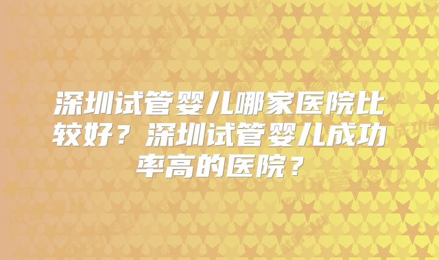深圳试管婴儿哪家医院比较好？深圳试管婴儿成功率高的医院？