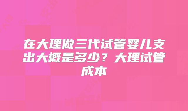 在大理做三代试管婴儿支出大概是多少？大理试管成本