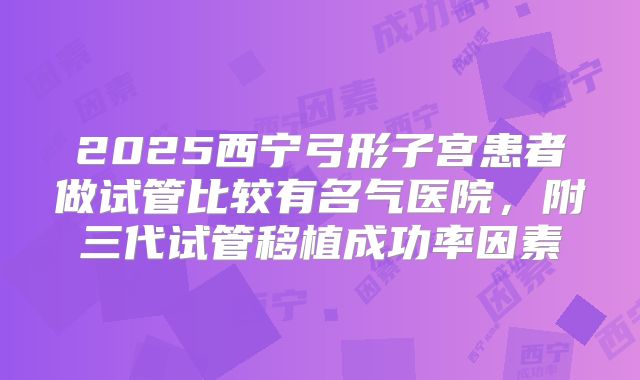 2025西宁弓形子宫患者做试管比较有名气医院，附三代试管移植成功率因素