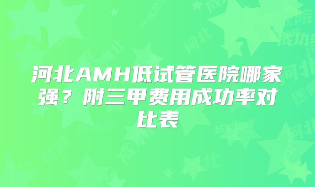 河北AMH低试管医院哪家强？附三甲费用成功率对比表