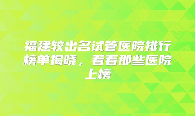 福建较出名试管医院排行榜单揭晓,看看那些医院上榜