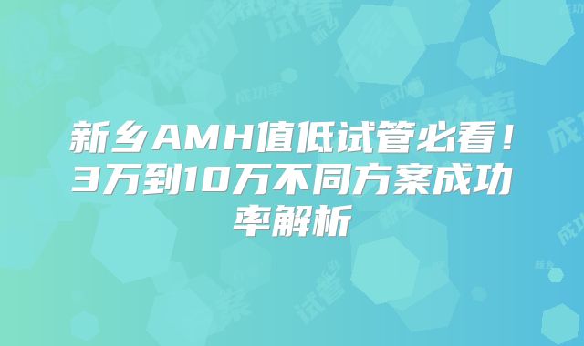新乡AMH值低试管必看！3万到10万不同方案成功率解析